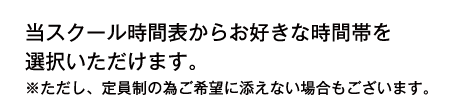 当スクール時間表からお好きな時間帯を選択いただけます。※ただし、定員制の為ご希望に添えない場合もございます。