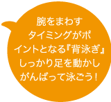 腕をまわすタイミングがポイントとなる『背泳ぎ』。しっかり足を動かしがんばって泳ごう