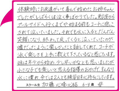 体験時にお友達がいて喜んで始めたお姉ちゃんでしたが、しばらくは泣く事ばかりでした。更衣室からプールサイドへ行くまでや、始まる前もコーチに抱っこされて泣いていました。それでも水に入るとだんだん笑顔になり、終わって戻ってくると泣いていたのが嘘だったように楽しかったと話してくれて、コーチが泳ぐ楽しさを上手に教えて下さっているなと感じています。妹は年少から始め、少し早いかなとも思いましたが小さな子でも楽しいと思える指導のおかげで、すんなり水に慣れ、今では2人とも練習日を心待ちにしています。