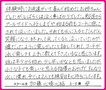 体験時にお友達がいて喜んで始めたお姉ちゃんでしたが、しばらくは泣く事ばかりでした。更衣室からプールサイドへ行くまでや、始まる前もコーチに抱っこされて泣いていました。それでも水に入るとだんだん笑顔になり、終わって戻ってくると泣いていたのが嘘だったように楽しかったと話してくれて、コーチが泳ぐ楽しさを上手に教えて下さっているなと感じています。妹は年少から始め、少し早いかなとも思いましたが小さな子でも楽しいと思える指導のおかげで、すんなり水に慣れ、今では2人とも練習日を心待ちにしています。